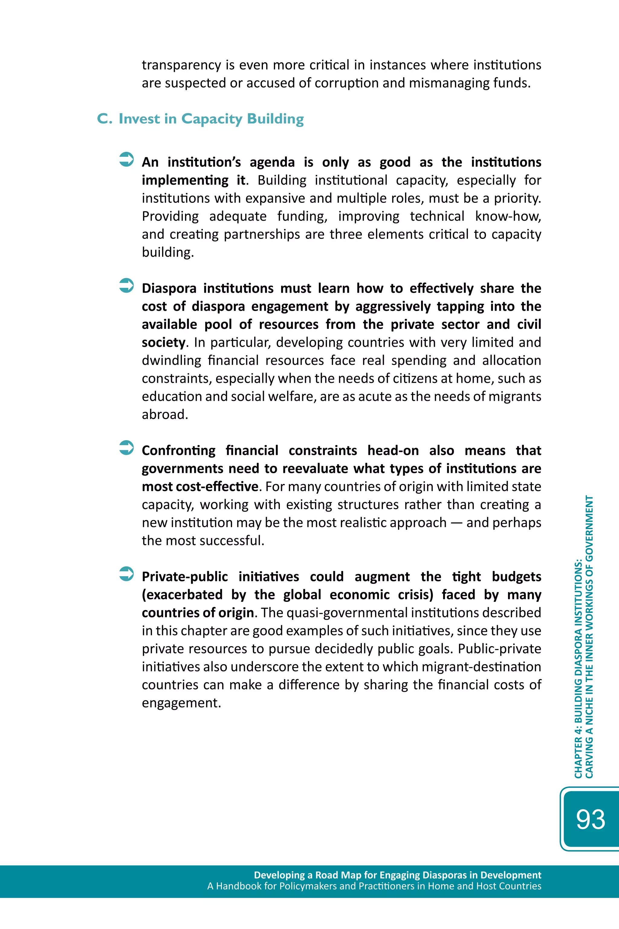 Developing a Road Map for Engaging Diasporas in Development 
A Handbook for Policymakers and Practitioners in Home and Host Countries 
CHAPTER 4: BUILDING DIASPORA INSTITUTIONS: 
CARVING A NICHE IN THE INNER WORKINGS OF GOVERNMENT 
93 
transparency is even more critical in instances where institutions 
are suspected or accused of corruption and mismanaging funds. 
C. Invest in Capacity Building 
ÂÂAn institution’s agenda is only as good as the institutions 
implementing it. Building institutional capacity, especially for 
institutions with expansive and multiple roles, must be a priority. 
Providing adequate funding, improving technical know-how, 
and creating partnerships are three elements critical to capacity 
building. 
ÂÂDiaspora institutions must learn how to effectively share the 
cost of diaspora engagement by aggressively tapping into the 
available pool of resources from the private sector and civil 
society. In particular, developing countries with very limited and 
dwindling financial resources face real spending and allocation 
constraints, especially when the needs of citizens at home, such as 
education and social welfare, are as acute as the needs of migrants 
abroad. 
ÂÂConfronting financial constraints head-on also means that 
governments need to reevaluate what types of institutions are 
most cost-effective. For many countries of origin with limited state 
capacity, working with existing structures rather than creating a 
new institution may be the most realistic approach — and perhaps 
the most successful. 
ÂÂPrivate-public initiatives could augment the tight budgets 
(exacerbated by the global economic crisis) faced by many 
countries of origin. The quasi-governmental institutions described 
in this chapter are good examples of such initiatives, since they use 
private resources to pursue decidedly public goals. Public-private 
initiatives also underscore the extent to which migrant-destination 
countries can make a difference by sharing the financial costs of 
engagement. 
 
