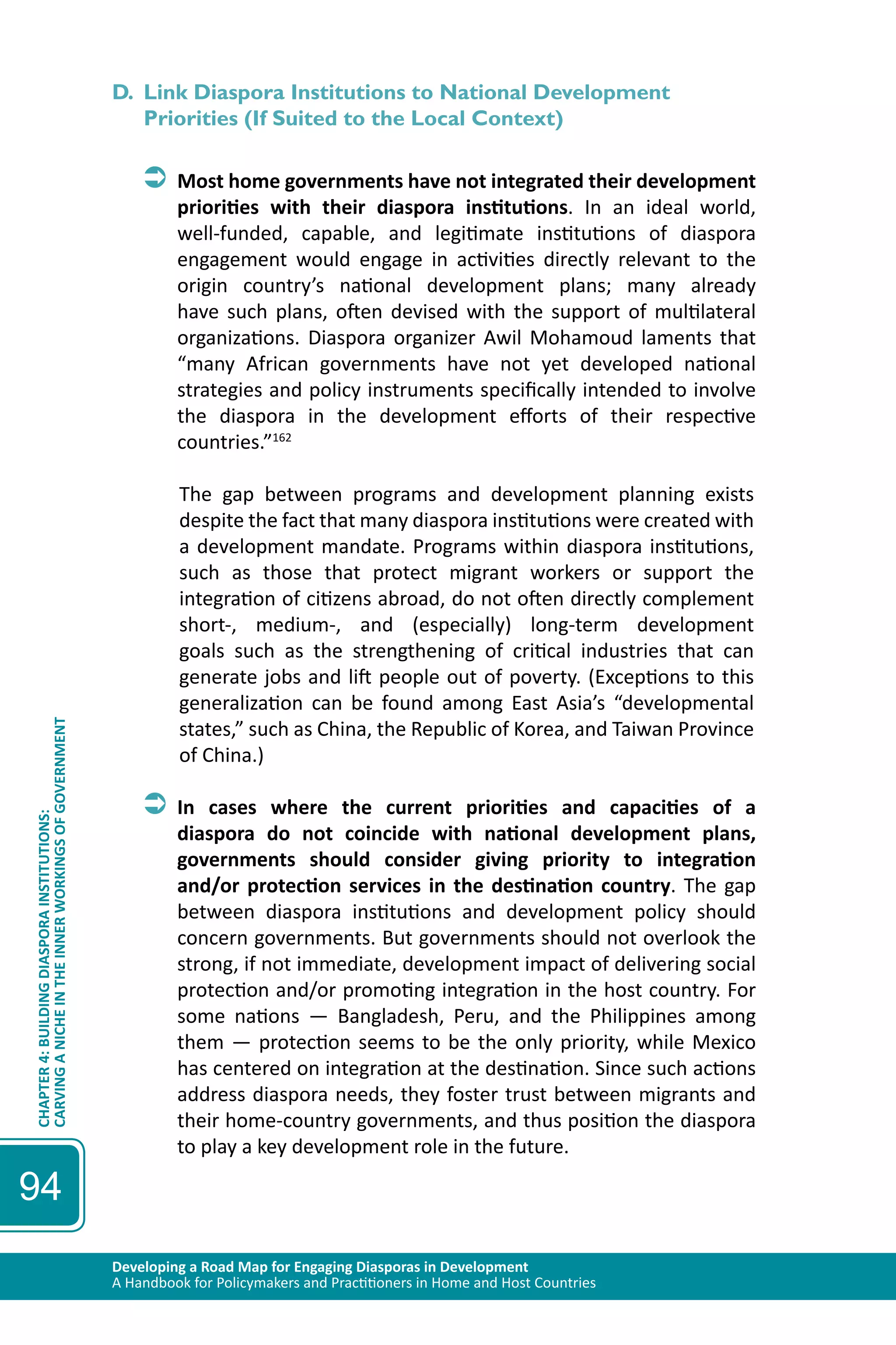 Developing a Road Map for Engaging Diasporas in Development 
A Handbook for Policymakers and Practitioners in Home and Host Countries 
CHAPTER 4: BUILDING DIASPORA INSTITUTIONS: 
CARVING A NICHE IN THE INNER WORKINGS OF GOVERNMENT 
94 
D. Link Diaspora Institutions to National Development 
Priorities (If Suited to the Local Context) 
ÂÂMost home governments have not integrated their development 
priorities with their diaspora institutions. In an ideal world, 
well-funded, capable, and legitimate institutions of diaspora 
engagement would engage in activities directly relevant to the 
origin country’s national development plans; many already 
have such plans, often devised with the support of multilateral 
organizations. Diaspora organizer Awil Mohamoud laments that 
“many African governments have not yet developed national 
strategies and policy instruments specifically intended to involve 
the diaspora in the development efforts of their respective 
countries.”162 
The gap between programs and development planning exists 
despite the fact that many diaspora institutions were created with 
a development mandate. Programs within diaspora institutions, 
such as those that protect migrant workers or support the 
integration of citizens abroad, do not often directly complement 
short-, medium-, and (especially) long-term development 
goals such as the strengthening of critical industries that can 
generate jobs and lift people out of poverty. (Exceptions to this 
generalization can be found among East Asia’s “developmental 
states,” such as China, the Republic of Korea, and Taiwan Province 
of China.) 
ÂÂIn cases where the current priorities and capacities of a 
diaspora do not coincide with national development plans, 
governments should consider giving priority to integration 
and/or protection services in the destination country. The gap 
between diaspora institutions and development policy should 
concern governments. But governments should not overlook the 
strong, if not immediate, development impact of delivering social 
protection and/or promoting integration in the host country. For 
some nations — Bangladesh, Peru, and the Philippines among 
them — protection seems to be the only priority, while Mexico 
has centered on integration at the destination. Since such actions 
address diaspora needs, they foster trust between migrants and 
their home-country governments, and thus position the diaspora 
to play a key development role in the future. 
 