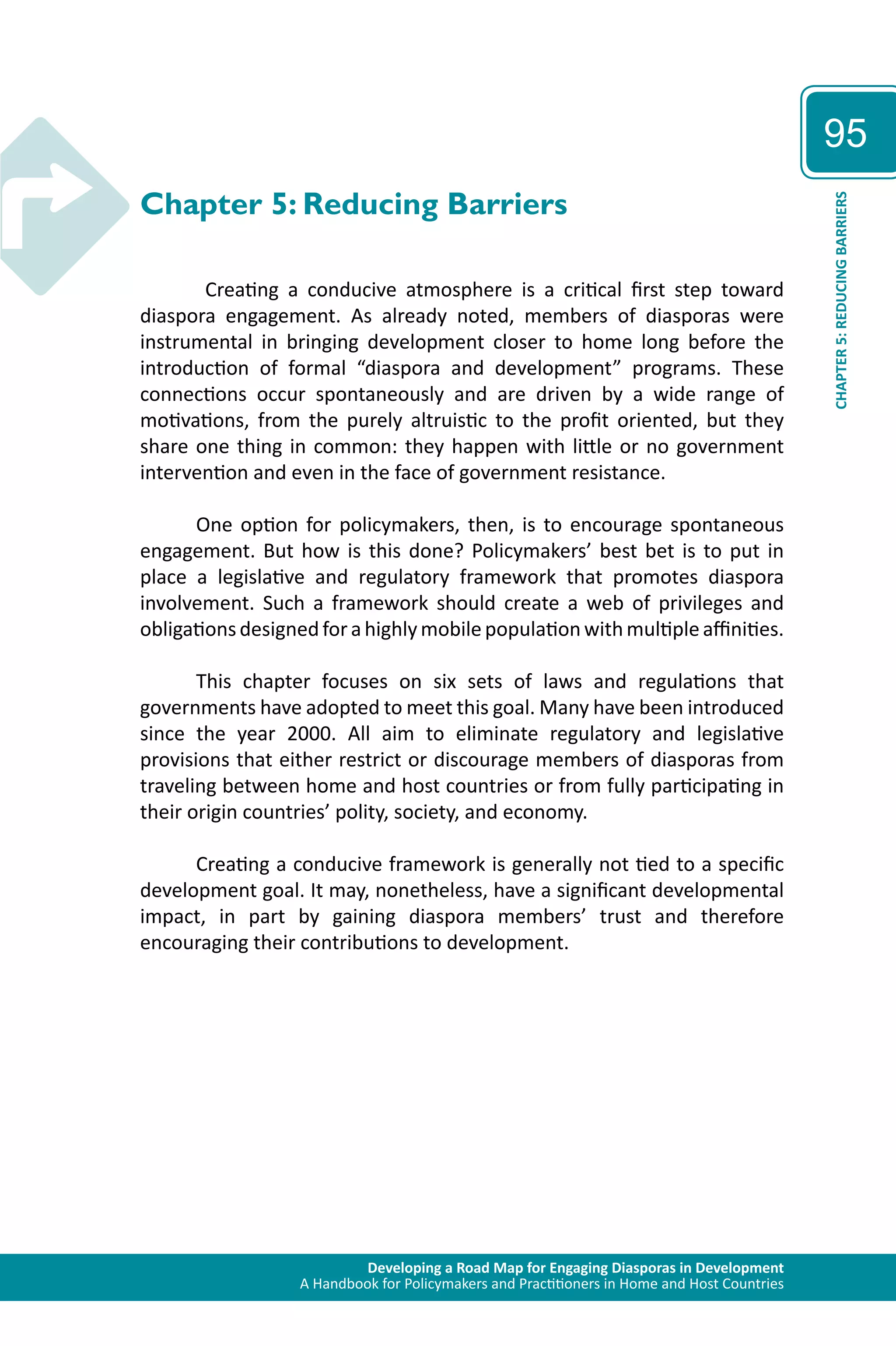 Developing a Road Map for Engaging Diasporas in Development 
A Handbook for Policymakers and Practitioners in Home and Host Countries 
95 
CHAPTER 5: REDUCING BARRIERS 
Chapter 5: Reducing Barriers 
Creating a conducive atmosphere is a critical first step toward 
diaspora engagement. As already noted, members of diasporas were 
instrumental in bringing development closer to home long before the 
introduction of formal “diaspora and development” programs. These 
connections occur spontaneously and are driven by a wide range of 
motivations, from the purely altruistic to the profit oriented, but they 
share one thing in common: they happen with little or no government 
intervention and even in the face of government resistance. 
One option for policymakers, then, is to encourage spontaneous 
engagement. But how is this done? Policymakers’ best bet is to put in 
place a legislative and regulatory framework that promotes diaspora 
involvement. Such a framework should create a web of privileges and 
obligations designed for a highly mobile population with multiple affinities. 
This chapter focuses on six sets of laws and regulations that 
governments have adopted to meet this goal. Many have been introduced 
since the year 2000. All aim to eliminate regulatory and legislative 
provisions that either restrict or discourage members of diasporas from 
traveling between home and host countries or from fully participating in 
their origin countries’ polity, society, and economy. 
Creating a conducive framework is generally not tied to a specific 
development goal. It may, nonetheless, have a significant developmental 
impact, in part by gaining diaspora members’ trust and therefore 
encouraging their contributions to development. 
 