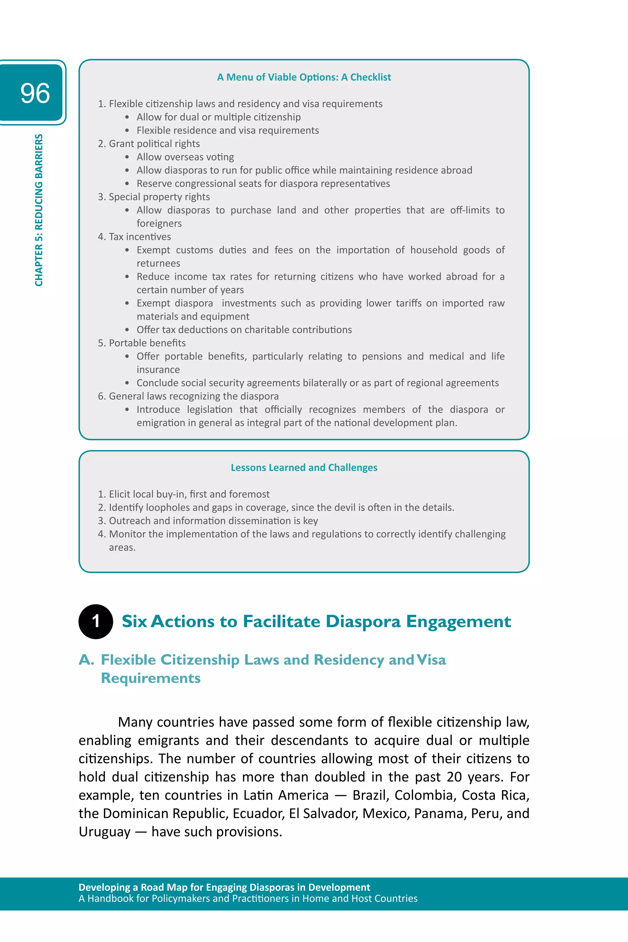 Developing a Road Map for Engaging Diasporas in Development 
A Handbook for Policymakers and Practitioners in Home and Host Countries 
96 
CHAPTER 5: REDUCING BARRIERS 
A Menu of Viable Options: A Checklist 
1. Flexible citizenship laws and residency and visa requirements 
• Allow for dual or multiple citizenship 
• Flexible residence and visa requirements 
2. Grant political rights 
• Allow overseas voting 
• Allow diasporas to run for public office while maintaining residence abroad 
• Reserve congressional seats for diaspora representatives 
3. Special property rights 
• Allow diasporas to purchase land and other properties that are off-limits to 
foreigners 
4. Tax incentives 
• Exempt customs duties and fees on the importation of household goods of 
returnees 
• Reduce income tax rates for returning citizens who have worked abroad for a 
certain number of years 
• Exempt diaspora investments such as providing lower tariffs on imported raw 
materials and equipment 
• Offer tax deductions on charitable contributions 
5. Portable benefits 
• Offer portable benefits, particularly relating to pensions and medical and life 
insurance 
• Conclude social security agreements bilaterally or as part of regional agreements 
6. General laws recognizing the diaspora 
• Introduce legislation that officially recognizes members of the diaspora or 
emigration in general as integral part of the national development plan. 
Lessons Learned and Challenges 
1. Elicit local buy-in, first and foremost 
2. Identify loopholes and gaps in coverage, since the devil is often in the details. 
3. Outreach and information dissemination is key 
4. Monitor the implementation of the laws and regulations to correctly identify challenging 
areas. 
1 Six Actions to Facilitate Diaspora Engagement 
A. Flexible Citizenship Laws and Residency and Visa 
Requirements 
Many countries have passed some form of flexible citizenship law, 
enabling emigrants and their descendants to acquire dual or multiple 
citizenships. The number of countries allowing most of their citizens to 
hold dual citizenship has more than doubled in the past 20 years. For 
example, ten countries in Latin America — Brazil, Colombia, Costa Rica, 
the Dominican Republic, Ecuador, El Salvador, Mexico, Panama, Peru, and 
Uruguay — have such provisions. 
 