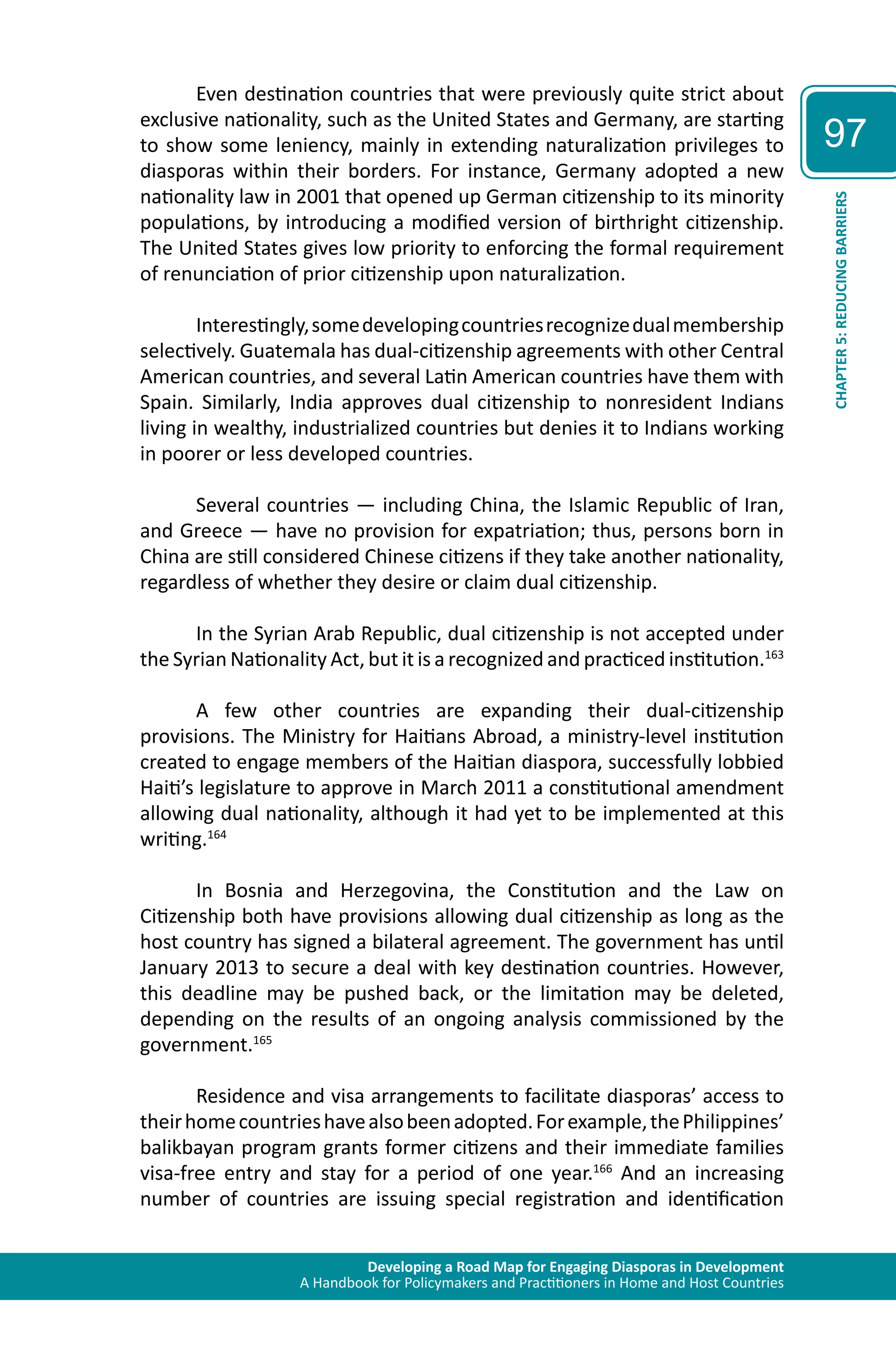 Developing a Road Map for Engaging Diasporas in Development 
A Handbook for Policymakers and Practitioners in Home and Host Countries 
97 
CHAPTER 5: REDUCING BARRIERS 
Even destination countries that were previously quite strict about 
exclusive nationality, such as the United States and Germany, are starting 
to show some leniency, mainly in extending naturalization privileges to 
diasporas within their borders. For instance, Germany adopted a new 
nationality law in 2001 that opened up German citizenship to its minority 
populations, by introducing a modified version of birthright citizenship. 
The United States gives low priority to enforcing the formal requirement 
of renunciation of prior citizenship upon naturalization. 
Interestingly, some developing countries recognize dual membership 
selectively. Guatemala has dual-citizenship agreements with other Central 
American countries, and several Latin American countries have them with 
Spain. Similarly, India approves dual citizenship to nonresident Indians 
living in wealthy, industrialized countries but denies it to Indians working 
in poorer or less developed countries. 
Several countries — including China, the Islamic Republic of Iran, 
and Greece — have no provision for expatriation; thus, persons born in 
China are still considered Chinese citizens if they take another nationality, 
regardless of whether they desire or claim dual citizenship. 
In the Syrian Arab Republic, dual citizenship is not accepted under 
the Syrian Nationality Act, but it is a recognized and practiced institution.163 
A few other countries are expanding their dual-citizenship 
provisions. The Ministry for Haitians Abroad, a ministry-level institution 
created to engage members of the Haitian diaspora, successfully lobbied 
Haiti’s legislature to approve in March 2011 a constitutional amendment 
allowing dual nationality, although it had yet to be implemented at this 
writing.164 
In Bosnia and Herzegovina, the Constitution and the Law on 
Citizenship both have provisions allowing dual citizenship as long as the 
host country has signed a bilateral agreement. The government has until 
January 2013 to secure a deal with key destination countries. However, 
this deadline may be pushed back, or the limitation may be deleted, 
depending on the results of an ongoing analysis commissioned by the 
government.165 
Residence and visa arrangements to facilitate diasporas’ access to 
their home countries have also been adopted. For example, the Philippines’ 
balikbayan program grants former citizens and their immediate families 
visa-free entry and stay for a period of one year.166 And an increasing 
number of countries are issuing special registration and identification 
 