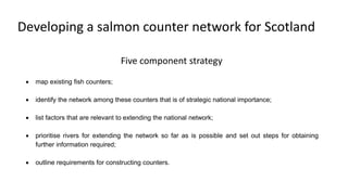 • map existing fish counters;
• identify the network among these counters that is of strategic national importance;
• list factors that are relevant to extending the national network;
• prioritise rivers for extending the network so far as is possible and set out steps for obtaining
further information required;
• outline requirements for constructing counters.
Five component strategy
Developing a salmon counter network for Scotland
 
