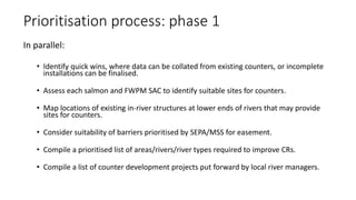 Prioritisation process: phase 1
In parallel:
• Identify quick wins, where data can be collated from existing counters, or incomplete
installations can be finalised.
• Assess each salmon and FWPM SAC to identify suitable sites for counters.
• Map locations of existing in-river structures at lower ends of rivers that may provide
sites for counters.
• Consider suitability of barriers prioritised by SEPA/MSS for easement.
• Compile a prioritised list of areas/rivers/river types required to improve CRs.
• Compile a list of counter development projects put forward by local river managers.
 