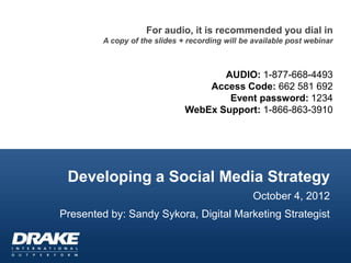For audio, it is recommended you dial in
        A copy of the slides + recording will be available post webinar



                                     AUDIO: 1-877-668-4493
                                  Access Code: 662 581 692
                                      Event password: 1234
                              WebEx Support: 1-866-863-3910




 Developing a Social Media Strategy
                                                 October 4, 2012
Presented by: Sandy Sykora, Digital Marketing Strategist
 