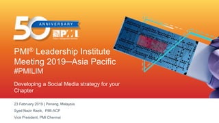PMI® Leadership Institute
Meeting 2019─Asia Pacific
#PMILIM
Developing a Social Media strategy for your
Chapter
23 February 2019 | Penang, Malaysia
Syed Nazir Razik, PMI-ACP
Vice President, PMI Chennai
 