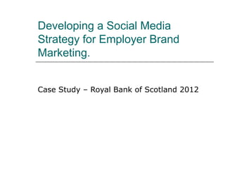Developing a Social Media
Strategy for Employer Brand
Marketing.


Case Study – Royal Bank of Scotland 2012
 