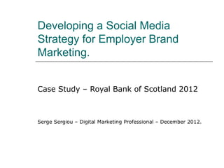 Developing a Social Media
Strategy for Employer Brand
Marketing.


Case Study – Royal Bank of Scotland 2012



Serge Sergiou – Digital Marketing Professional – December 2012.
 
