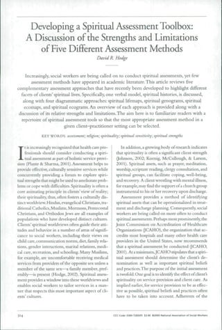 Developing a Spiritual Assessment Toolbox:
A Discussion of the Strengths and Limitations
of Five Different Assessment Methods
David R. Hodge
Increasingly, social workers are being called on to conduct spiritual assessments, yet few
assessment methods have appeared in academic literature. This article reviews five
complementary assessment approaches that have recently been developed to highlight different
facets of clients' spiritual lives. Specifically, one verbal model, spiritual histories, is discussed,
along with four diagrammatic approaches: spiritual lifemaps, spiritual genograms, spiritual
ecomaps, and spiritual ecograms. An overview of each approach is provided along with a
discussion of its relative strengths and limitations. The aim here is to familiarize readers with a
repertoire of spiritual assessment tools so that the most appropriate assessment method in a
given client-practitioner setting can be selected.
KEY WORDS: assessment; religion; spirituality; spiritual sensitivity; spiritual strengths
I
t is increasingly recognized that health care pro-
fessionals should consider conducting a spiri-
tual assessment as part of holistic service provi-
sion (Flante & Sharma, 2001).Assessment helps to
provide effective, culturally sensitive services while
concurrently providing a forum to explore spiri-
tual strengths that might be used to ameliorate prob-
lems or cope with difficulties. Spirituality is often a
core animating principle in clients' view of reality;
their spirituality, thus, often fosters a culturally dis-
tinct worldview. Hindus, evangelical Christians, tra-
ditional Catholics, Muslims, Mormons, Pentecostal
Christians, and Orthodox Jews are all examples of
populations who have developed distinct cultures.
Clients'spiritual worldviews often guide their atti-
tudes and behavior in a number of areas of signifi-
cance to social workers, including their views on
child care, communication norms, diet, family rela-
tions, gender interactions, marital relations, medi-
cal care, recreation, and schooling. Many Muslims,
for example, are uncomfortable receiving medical
services from providers of the opposite sex unless a
member of the same sex—a family member, pref-
erably—is present (Hodge, 2002). Spiritual assess-
ment provides a window into tbese worldviews and
enables social workers to tailor services in a man-
ner that respects tbis most important aspect of cli-
ents' cultures.
In addition,a growing body of research indicates
that spirituality is often a significant client strength
(Jobnson, 2002; Koenig, McCuUougb, & Larson,
2001). Spiritual assets, such as prayer, meditation,
wonhip, scripture reading, clergy consultation, and
spiritual groups, can facilitate coping, well-being,
and recovery. A client wrestling with mental illness,
for example,may find the support ofa churcb group
instrumental to his or ber recovery upon discharge.
Assessment provides a method of identifying
spiritual assets tbat can be operationalized in treat-
ment and discharge planning. Consequently, social
workers are being called on more often to conduct
spiritual assessments. Perhaps most prominently, the
Joint Commission on Accreditation of Healthcare
Organizations QCAHO), tbe organization that ac-
credits most hospitals and many otber health care
providers in the United States, now recommends
that a spiritual assessment be conducted (fCAHO,
2001). At a minimum,JCAHO stipulates that a spiri-
tual assessment should determine tbe clients de-
nomination as well as important spiritual beiiefi
and practices.Tbe purpose of the initial assessment
is twofold. One goal is to identify tbe effect ofclient's
spirituality on service provision and client care. As
implied earlier, for service provision to be as effec-
tive as possible, spiritual beliefs and practices often
bave to be taken into account. Adherents of the
314 CCC Code: 0360-7283/05 13.00 e200S National Auoclation of Social Worker}
 