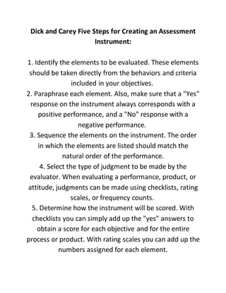 Dick and Carey Five Steps for Creating an Assessment
Instrument:
1. Identify the elements to be evaluated. These elements
should be taken directly from the behaviors and criteria
included in your objectives.
2. Paraphrase each element. Also, make sure that a "Yes"
response on the instrument always corresponds with a
positive performance, and a "No" response with a
negative performance.
3. Sequence the elements on the instrument. The order
in which the elements are listed should match the
natural order of the performance.
4. Select the type of judgment to be made by the
evaluator. When evaluating a performance, product, or
attitude, judgments can be made using checklists, rating
scales, or frequency counts.
5. Determine how the instrument will be scored. With
checklists you can simply add up the "yes" answers to
obtain a score for each objective and for the entire
process or product. With rating scales you can add up the
numbers assigned for each element.
 