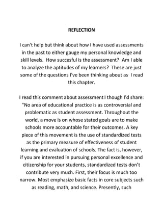 REFLECTION
I can't help but think about how I have used assessments
in the past to either gauge my personal knowledge and
skill levels. How succesful is the assessment? Am I able
to analyze the aptitudes of my learners? These are just
some of the questions I've been thinking about as I read
this chapter.
I read this comment about assessmentI though I'd share:
"No area of educational practice is as controversial and
problematic as student assessment. Throughout the
world, a move is on whose stated goals are to make
schools more accountable for their outcomes. A key
piece of this movement is the use of standardized tests
as the primary measure of effectiveness of student
learning and evaluation of schools. The fact is, however,
if you are interested in pursuing personal excellence and
citizenship for your students, standardized tests don’t
contribute very much. First, their focus is much too
narrow. Most emphasize basic facts in core subjects such
as reading, math, and science. Presently, such
 