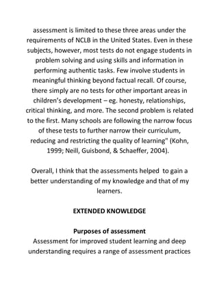 assessment is limited to these three areas under the
requirements of NCLB in the United States. Even in these
subjects, however, most tests do not engage students in
problem solving and using skills and information in
performing authentic tasks. Few involve students in
meaningful thinking beyond factual recall. Of course,
there simply are no tests for other important areas in
children’s development – eg. honesty, relationships,
critical thinking, and more. The second problem is related
to the first. Many schools are following the narrow focus
of these tests to further narrow their curriculum,
reducing and restricting the quality of learning" (Kohn,
1999; Neill, Guisbond, & Schaeffer, 2004).
Overall, I think that the assessments helped to gain a
better understanding of my knowledge and that of my
learners.
EXTENDED KNOWLEDGE
Purposes of assessment
Assessment for improved student learning and deep
understanding requires a range of assessment practices
 