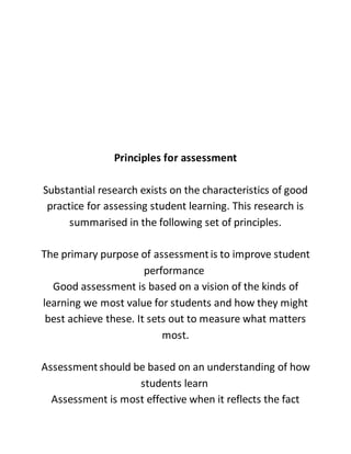 Principles for assessment
Substantial research exists on the characteristics of good
practice for assessing student learning. This research is
summarised in the following set of principles.
The primary purpose of assessmentis to improve student
performance
Good assessment is based on a vision of the kinds of
learning we most value for students and how they might
best achieve these. It sets out to measure what matters
most.
Assessmentshould be based on an understanding of how
students learn
Assessment is most effective when it reflects the fact
 