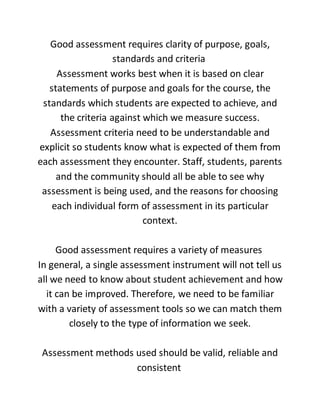 Good assessment requires clarity of purpose, goals,
standards and criteria
Assessment works best when it is based on clear
statements of purpose and goals for the course, the
standards which students are expected to achieve, and
the criteria against which we measure success.
Assessment criteria need to be understandable and
explicit so students know what is expected of them from
each assessment they encounter. Staff, students, parents
and the community should all be able to see why
assessment is being used, and the reasons for choosing
each individual form of assessment in its particular
context.
Good assessment requires a variety of measures
In general, a single assessment instrument will not tell us
all we need to know about student achievement and how
it can be improved. Therefore, we need to be familiar
with a variety of assessment tools so we can match them
closely to the type of information we seek.
Assessment methods used should be valid, reliable and
consistent
 