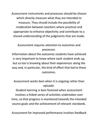 Assessment instruments and processes should be chosen
which directly measure what they are intended to
measure. They should include the possibility of
moderation between teachers where practical and
appropriate to enhance objectivity and contribute to a
shared understanding of the judgments that are made.
Assessment requires attention to outcomes and
processes
Information about the outcomes students have achieved
is very important to know where each student ends up,
but so too is knowing about their experiences along the
way and, in particular, the kind of effort that led to these
outcomes.
Assessment works best when it is ongoing rather than
episodic
Student learning is best fostered when assessment
involves a linked series of activities undertaken over
time, so that progress is monitored towards the intended
course goals and the achievement of relevant standards.
Assessment for improved performance involves feedback
 