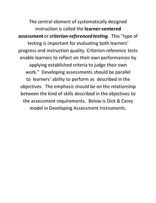The central element of systematically designed
instruction is called the learner-centered
assessmentor criterion-referencedtesting. This "type of
testing is important for evaluating both learners'
progress and instruction quality. Criterion-reference tests
enable learners to reflect on their own performances by
applying established criteria to judge their own
work." Developing assessments should be parallel
to learners’ ability to perform as described in the
objectives. The emphasis should be on the relationship
between the kind of skills described in the objectives to
the assessment requirements. Below is Dick & Carey
model in Developing Assessment Instruments.
 