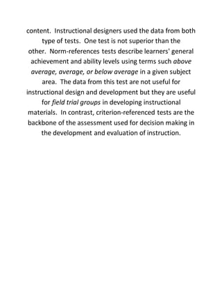 content. Instructional designers used the data from both
type of tests. One test is not superior than the
other. Norm-references tests describe learners' general
achievement and ability levels using terms such above
average, average, or below average in a given subject
area. The data from this test are not useful for
instructional design and development but they are useful
for field trial groups in developing instructional
materials. In contrast, criterion-referenced tests are the
backbone of the assessment used for decision making in
the development and evaluation of instruction.
 
