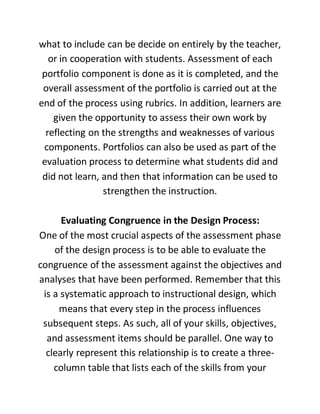 what to include can be decide on entirely by the teacher,
or in cooperation with students. Assessment of each
portfolio component is done as it is completed, and the
overall assessment of the portfolio is carried out at the
end of the process using rubrics. In addition, learners are
given the opportunity to assess their own work by
reflecting on the strengths and weaknesses of various
components. Portfolios can also be used as part of the
evaluation process to determine what students did and
did not learn, and then that information can be used to
strengthen the instruction.
Evaluating Congruence in the Design Process:
One of the most crucial aspects of the assessment phase
of the design process is to be able to evaluate the
congruence of the assessment against the objectives and
analyses that have been performed. Remember that this
is a systematic approach to instructional design, which
means that every step in the process influences
subsequent steps. As such, all of your skills, objectives,
and assessment items should be parallel. One way to
clearly represent this relationship is to create a three-
column table that lists each of the skills from your
 