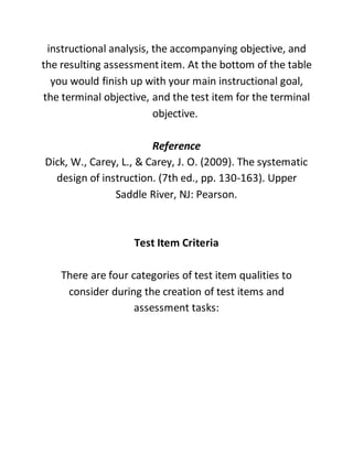 instructional analysis, the accompanying objective, and
the resulting assessmentitem. At the bottom of the table
you would finish up with your main instructional goal,
the terminal objective, and the test item for the terminal
objective.
Reference
Dick, W., Carey, L., & Carey, J. O. (2009). The systematic
design of instruction. (7th ed., pp. 130-163). Upper
Saddle River, NJ: Pearson.
Test Item Criteria
There are four categories of test item qualities to
consider during the creation of test items and
assessment tasks:
 