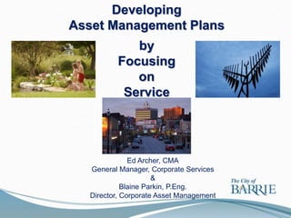 Developing
Asset Management Plans
             by
          Focusing
             on
           Service




               Ed Archer, CMA
   General Manager, Corporate Services
                      &
             Blaine Parkin, P.Eng.
   Director, Corporate Asset Management
 