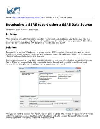 source: http://www.MSSQLTips.com/tip.asp?id=2704 -- printed: 6/5/2013 11:29:35 PM
Developing a SSRS report using a SSAS Data Source
Written By: Scott Murray -- 6/11/2012
Problem
After designing several SSRS reports based on regular relational databases, your boss would now like
several new reports to be designed and rolled out to production based on your organization's SSAS OLAP
cube. How do you get started with designing a report based on a cube?
Solution
The creation of an OLAP SSAS report is similar to other SSRS report development once you get to the
actual report layout. However, designing your data sources and datasets varies quite a bit from normal
relational database data sources and datasets.
The first step in creating a new OLAP based SSRS report is to create a New Project as noted in the below
figure. Of course, you could also add a new data source, dataset, and report to an existing project;
however in our example, we will utilize a new project with a new report.
First you will want to create a new Report. We are going to utilize data sources and datasets which reside
within the report as opposed to utilizing shared datasets and data sources. To Start the New Report
Wizard, Right click on Reports, and select Add New Report.
 