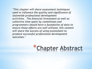 "This chapter will share assessment techniques 
used to influence the quality and significance of 
statewide professional development 
activities. The financial investment as well as 
collective time spent by committees and 
programmers should have a foundation of data to 
ensure those efforts are well utilized, this content 
will share the success of using assessment to 
produce successful professional development 
outcomes." 
* 
 