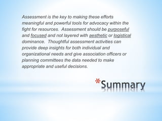 Assessment is the key to making these efforts 
meaningful and powerful tools for advocacy within the 
fight for resources. Assessment should be purposeful 
and focused and not layered with aesthetic or logistical 
dominance. Thoughtful assessment activities can 
provide deep insights for both individual and 
organizational needs and give association officers or 
planning committees the data needed to make 
appropriate and useful decisions. 
* 
 