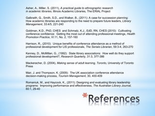 Asher, A., Miller, S. (2011), A practical guide to ethnographic research 
in academic libraries, Illinois Academic Libraries, The ERIAL Project 
Galbraith, Q., Smith, S.D., and Walker, B., (2011): A case for succession planning: 
How academic libraries are responding to the need to prepare future leaders, Library 
Management, 33:4/5, 221-240 
Goldman, K.D., PhD, CHES and Schmalz, K.J., EdD, RN, CHES (2010): Cultivating 
conference confidence: Getting the most out of attending professional meetings, Health 
Promotion Practice, Vl.11, No. 2, 157-160 
Harrison, R., (2010): Unique benefits of conference attendance as a method of 
professional development for LIS professionals, The Serials Librarian, 59:3-4, 263-270 
Kenney, D., McMillan, G., (1992): State library associations: How well do they support 
professional development?, Research Quarterly, 31:3, 377-386 
Mackeracher, D. (2004), Making sense of adult learning, Toronto, University of Toronto 
Press 
Mair, J. and Thompson, K. (2009): The UK association conference attendance 
decision-making process, Tourism Management, 30, 400-409 
Romaniuk, M., and Haycock, K., (2011): Designing and evaluating library leadership 
programs: Improving performance and effectiveness, The Australian Library Journal, 
60:1, 29-40 
* 
