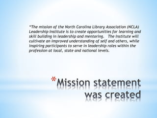 “The mission of the North Carolina Library Association (NCLA) 
Leadership Institute is to create opportunities for learning and 
skill building in leadership and mentoring. The Institute will 
cultivate an improved understanding of self and others, while 
inspiring participants to serve in leadership roles within the 
profession at local, state and national levels. 
* 
 