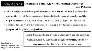 Today Agenda: Developing a Strategic Vision, Mission,Objectives
and Policies.
• Vision defines where the organisation wants to be in the future. It reflects the
optimistic view of the organisation’s future. It should make all members of the
organisation feel proud, excited and part of something bigger than themselves.
• Mission defines where the organisation is going now, basically describing its
purpose, & its primary objectives.
Vision Statements and Mission Statements are the inspiring
words chosen by successful leaders to clearly, concisely
and convey the direction of the organization.
Submitted by :
Immani Chandra Shekar
(Reg. No: 19K61E0020)
 