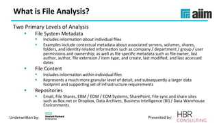 Underwri(en	by:	 Presented	by:	
What	is	File	Analysis?	
Two	Primary	Levels	of	Analysis	
§  File	System	Metadata	
§  Includes	informaVon	about	individual	ﬁles	
§  Examples	include	contextual	metadata	about	associated	servers,	volumes,	shares,	
folders,	and	idenVty	related	informaVon	such	as	company	/	department	/	group	/	user	
permissions	and	ownership;	as	well	as	ﬁle	speciﬁc	metadata	such	as	ﬁle	owner,	last	
author,	author,	ﬁle	extension	/	item	type,	and	create,	last	modiﬁed,	and	last	accessed	
dates	
§  File	Content	
§  Includes	informaVon	within	individual	ﬁles	
§  Represents	a	much	more	granular	level	of	detail,	and	subsequently	a	larger	data	
footprint	and	supporVng	set	of	infrastructure	requirements	
§  Repositories	
§  Email,	File	Shares,	ERM	/	EDM	/	ECM	Systems,	SharePoint,	File	sync	and	share	sites	
such	as	Box.net	or	Dropbox,	Data	Archives,	Business	Intelligence	(BI)	/	Data	Warehouse	
Environments	
 