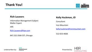 Underwri(en	by:	 Presented	by:	
Thank	You!	
Kelly	Huckman,	JD	
Consultant	
Iron	Mountain	
kelly.huckman@ironmountain.com	
	
512-653-4668	
Rich	Lauwers	
InformaVon	Management	Subject	
Ma(er	Expert	
HPE	
Rich.Lauwers@hpe.com	
	
847.232.3566	CST,	Chicago	
 