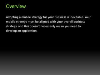 OverviewAdopting a mobile strategy for your business is inevitable. Your mobile strategy must be aligned with your overall business strategy, and this doesn't necessarily mean you need to develop an application.  