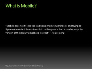 What is Mobile?“Mobile does not fit into the traditional marketing mindset, and trying to figure out mobile this way turns into nothing more than a smaller, crappier version of the display advertised internet” – Helge Tennøhttp://www.slideshare.net/helgetenno/mobile-abilities-map