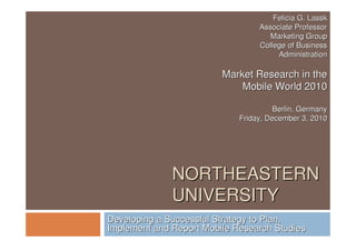 NORTHEASTERNNORTHEASTERN
UNIVERSITYUNIVERSITY
Developing a Successful Strategy to Plan,Developing a Successful Strategy to Plan,
Implement and Report Mobile Research StudiesImplement and Report Mobile Research Studies
Felicia G. LasskFelicia G. Lassk
Associate ProfessorAssociate Professor
Marketing GroupMarketing Group
College of BusinessCollege of Business
AdministrationAdministration
Market Research in theMarket Research in the
Mobile World 2010Mobile World 2010
Berlin, GermanyBerlin, Germany
Friday, December 3, 2010Friday, December 3, 2010
 