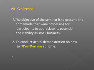 1.The objective of the seminar is to present the
homemade fruit wine processing for
participants to appreciate its potential
and viability as small business.
2. To conduct actual demonstration on how
to Make Fruit wine at home.
.
 