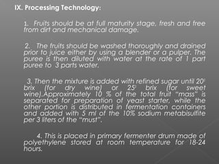IX. Processing Technology:
1. Fruits should be at full maturity stage, fresh and free
from dirt and mechanical damage.
2. The fruits should be washed thoroughly and drained
prior to juice either by using a blender or a pulper. The
puree is then diluted with water at the rate of 1 part
puree to 3 parts water.
3. Then the mixture is added with refined sugar until 200
brix (for dry wine) or 250
brix (for sweet
wine).Approximately 10 % of the total fruit “mass” is
separated for preparation of yeast starter, while the
other portion is distributed in fermentation containers
and added with 5 ml of the 10% sodium metabisulfite
per 3 liters of the “must”.
4. This is placed in primary fermenter drum made of
polyethylene stored at room temperature for 18-24
hours.
 