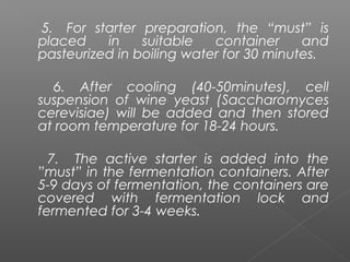 5. For starter preparation, the “must” is
placed in suitable container and
pasteurized in boiling water for 30 minutes.
6. After cooling (40-50minutes), cell
suspension of wine yeast (Saccharomyces
cerevisiae) will be added and then stored
at room temperature for 18-24 hours.
7. The active starter is added into the
”must” in the fermentation containers. After
5-9 days of fermentation, the containers are
covered with fermentation lock and
fermented for 3-4 weeks.
 