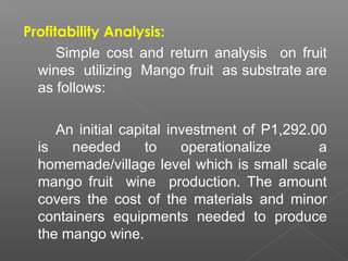 Profitability Analysis:
Simple cost and return analysis on fruit
wines utilizing Mango fruit as substrate are
as follows:
An initial capital investment of P1,292.00
is needed to operationalize a
homemade/village level which is small scale
mango fruit wine production. The amount
covers the cost of the materials and minor
containers equipments needed to produce
the mango wine.
 