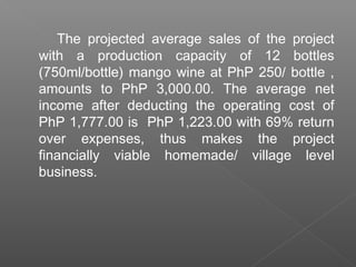 The projected average sales of the project
with a production capacity of 12 bottles
(750ml/bottle) mango wine at PhP 250/ bottle ,
amounts to PhP 3,000.00. The average net
income after deducting the operating cost of
PhP 1,777.00 is PhP 1,223.00 with 69% return
over expenses, thus makes the project
financially viable homemade/ village level
business.
 
 
