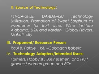 FST-CA-UPLB; DA-BAR–ISU Technology
Utilization, Promotion of Sweet Sorghum as
sweetener for fruit wine, Wine Institute
Alabama, USA and Karden Global Flavors,
Makati city
III. Proponent/ Resource Person:
Raul B. Palaje , ISU –Cabagan Isabela
IV. Technology Adopters/Intended Users:
Farmers, Hobbyist , Businessmen, and Fruit
growers/ women group and POs
 