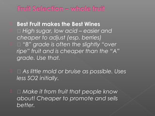  Best Fruit makes the Best Wines
  High sugar, low acid – easier and
cheaper to adjust (esp. berries)
  “B” grade is often the slightly “over
ripe” fruit and is cheaper than the “A”
grade. Use that.
  As little mold or bruise as possible. Uses
less SO2 initially.
  Make it from fruit that people know
about! Cheaper to promote and sells
better.
 