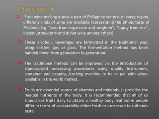  Fruit wine making is now a part of Philippine culture. In every region,
different kinds of wine are available representing the ethnic taste of
Filipinos (e.g. “basi from sugarcane and sorghum”, “tapuy from rice”,
bignay ,strawberry and duhat wine among others).
 These alcoholic beverages are fermented in the traditional way,
using earthen jars or glass. The fermentation method has been
handed down from generation to generation.
 The traditional method can be improved via the introduction of
standardized processing procedures using quality instrument,
container and capping /corking machine to be at par with wines
available in the world market.
 Fruits are essential source of vitamins and minerals. It provides the
needed nutrients of the body. It is recommended that all of us
should eat fruits daily to obtain a healthy body. But some people
differ in terms of acceptability either fresh or processed to suit ones
taste.
 