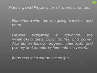 Planning and Preparation of utencils,recipes
 Plan ahead what are you going to make and
need.
 Prepare everything in advance, the
winemaking area, corks, bottles, and corker.
Also siphon tubing, reagents, chemicals, and
primary and secondary fermentation vessels.
 Read and then reread the recipe
 