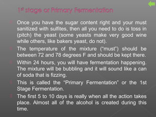  Once you have the sugar content right and your must
sanitized with sulfites, then all you need to do is toss in
(pitch) the yeast (some yeasts make very good wine
while others, like bakers yeast, do not).
 The temperature of the mixture (“must”) should be
between 72 and 78 degrees F and should be kept there.
 Within 24 hours, you will have fermentation happening.
The mixture will be bubbling and it will sound like a can
of soda that is fizzing.
 This is called the “Primary Fermentation” or the 1st
Stage Fermentation.
 The first 5 to 10 days is really when all the action takes
place. Almost all of the alcohol is created during this
time.
 