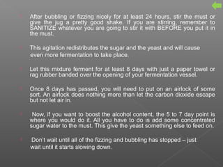  After bubbling or fizzing nicely for at least 24 hours, stir the must or
give the jug a pretty good shake. If you are stirring, remember to
SANITIZE whatever you are going to stir it with BEFORE you put it in
the must.
 This agitation redistributes the sugar and the yeast and will cause
even more fermentation to take place.
 Let this mixture ferment for at least 8 days with just a paper towel or
rag rubber banded over the opening of your fermentation vessel.
 Once 8 days has passed, you will need to put on an airlock of some
sort. An airlock does nothing more than let the carbon dioxide escape
but not let air in.
 Now, if you want to boost the alcohol content, the 5 to 7 day point is
where you would do it. All you have to do is add some concentrated
sugar water to the must. This give the yeast something else to feed on.
 Don’t wait until all of the fizzing and bubbling has stopped – just
wait until it starts slowing down.
 