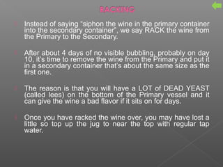  Instead of saying “siphon the wine in the primary container
into the secondary container”, we say RACK the wine from
the Primary to the Secondary.
 After about 4 days of no visible bubbling, probably on day
10, it’s time to remove the wine from the Primary and put it
in a secondary container that’s about the same size as the
first one.
 The reason is that you will have a LOT of DEAD YEAST
(called lees) on the bottom of the Primary vessel and it
can give the wine a bad flavor if it sits on for days.
 Once you have racked the wine over, you may have lost a
little so top up the jug to near the top with regular tap
water.
 