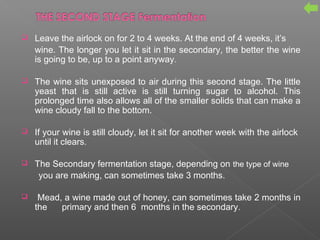  Leave the airlock on for 2 to 4 weeks. At the end of 4 weeks, it’s
wine. The longer you let it sit in the secondary, the better the wine
is going to be, up to a point anyway.
 The wine sits unexposed to air during this second stage. The little
yeast that is still active is still turning sugar to alcohol. This
prolonged time also allows all of the smaller solids that can make a
wine cloudy fall to the bottom.
 If your wine is still cloudy, let it sit for another week with the airlock
until it clears.
 The Secondary fermentation stage, depending on the type of wine
you are making, can sometimes take 3 months.
 Mead, a wine made out of honey, can sometimes take 2 months in
the primary and then 6 months in the secondary.
 