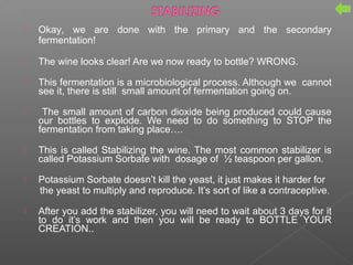  Okay, we are done with the primary and the secondary
fermentation!
 The wine looks clear! Are we now ready to bottle? WRONG.
 This fermentation is a microbiological process. Although we cannot
see it, there is still small amount of fermentation going on.
 The small amount of carbon dioxide being produced could cause
our bottles to explode. We need to do something to STOP the
fermentation from taking place….
 This is called Stabilizing the wine. The most common stabilizer is
called Potassium Sorbate with dosage of ½ teaspoon per gallon.
 Potassium Sorbate doesn’t kill the yeast, it just makes it harder for
the yeast to multiply and reproduce. It’s sort of like a contraceptive.
 After you add the stabilizer, you will need to wait about 3 days for it
to do it’s work and then you will be ready to BOTTLE YOUR
CREATION..
 