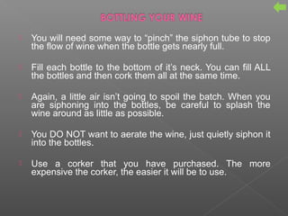  You will need some way to “pinch” the siphon tube to stop
the flow of wine when the bottle gets nearly full.
 Fill each bottle to the bottom of it’s neck. You can fill ALL
the bottles and then cork them all at the same time.
 Again, a little air isn’t going to spoil the batch. When you
are siphoning into the bottles, be careful to splash the
wine around as little as possible.
 You DO NOT want to aerate the wine, just quietly siphon it
into the bottles.
 Use a corker that you have purchased. The more
expensive the corker, the easier it will be to use.
 