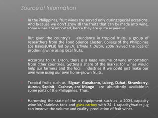 Source of Information
 In the Philippines, fruit wines are served only during special occasions.
And because we don’t grow all the fruits that can be made into wine,
some wines are imported, hence they are quite expensive.
 But given the country’s abundance in tropical fruits, a group of
researchers from the Food Science Cluster, College of the Philippines
Los Banos(UPLB) led by Dr. Erlinda I. Dizon, 2006 revived the idea of
producing wine using local fruits.
 According to Dr. Dizon, there is a large volume of wine importation
from other countries. Getting a share of the market for wines would
help our farmers and the local industries if we could just make our
own wine using our own home-grown fruits.
 Tropical fruits such as Bignay, Guyabano, Lubeg, Duhat, Strawberry,
Aureus, Sapinit, Cashew, and Mango are abundantly available in
some parts of the Philippines. Thus,
 Harnessing the state of the art equipment such as a 200-L capacity
wine kit/ stainless tank and glass carboy with 24- L capacity/water jug
can improve the volume and quality production of fruit wines .
 